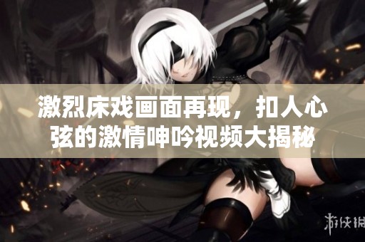 激烈床戏画面再现，扣人心弦的激情呻吟视频大揭秘