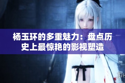 杨玉环的多重魅力：盘点历史上最惊艳的影视塑造