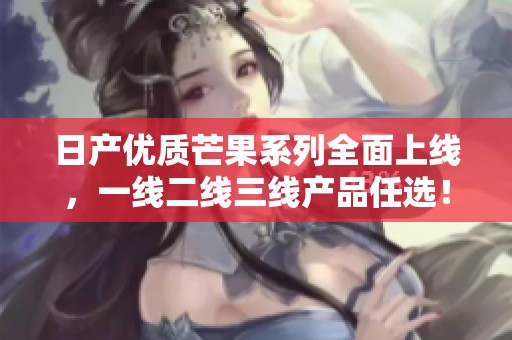 日产优质芒果系列全面上线，一线二线三线产品任选！