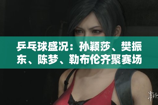 乒乓球盛况：孙颖莎、樊振东、陈梦、勒布伦齐聚赛场再创佳绩