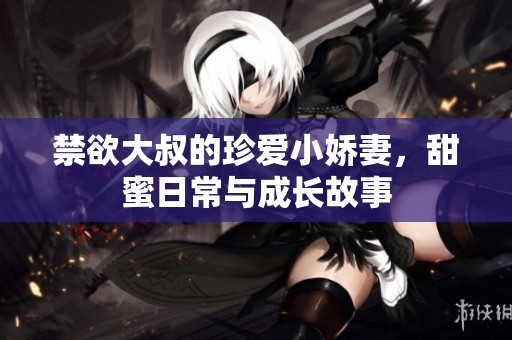 禁欲大叔的珍爱小娇妻，甜蜜日常与成长故事