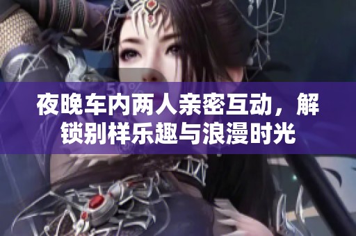 夜晚车内两人亲密互动，解锁别样乐趣与浪漫时光