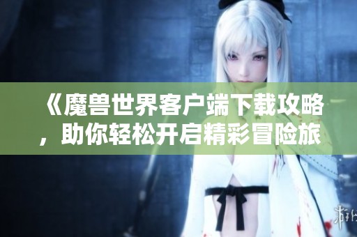 《魔兽世界客户端下载攻略，助你轻松开启精彩冒险旅程》
