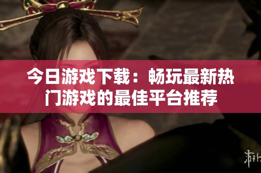 今日游戏下载：畅玩最新热门游戏的最佳平台推荐