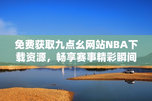 免费获取九点幺网站NBA下载资源，畅享赛事精彩瞬间