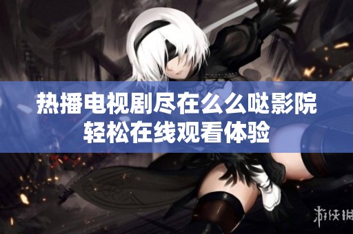 热播电视剧尽在么么哒影院轻松在线观看体验