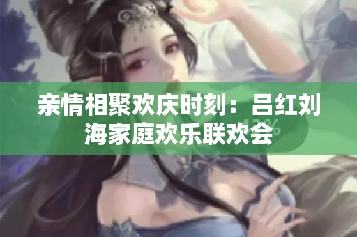 亲情相聚欢庆时刻：吕红刘海家庭欢乐联欢会