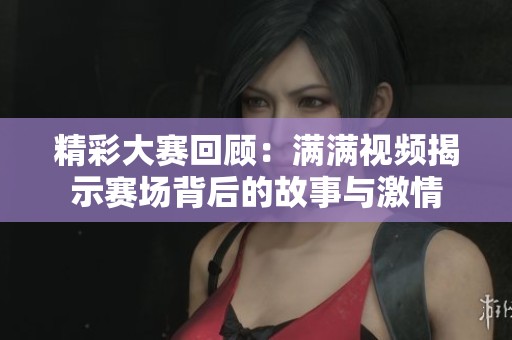 精彩大赛回顾：满满视频揭示赛场背后的故事与激情