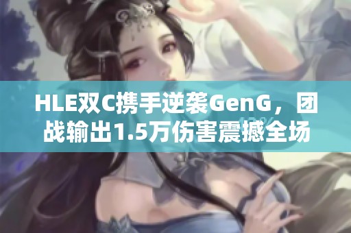 HLE双C携手逆袭GenG，团战输出1.5万伤害震撼全场