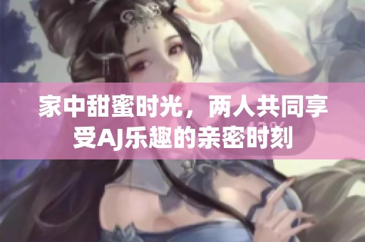 家中甜蜜时光，两人共同享受AJ乐趣的亲密时刻