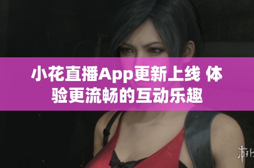 小花直播App更新上线 体验更流畅的互动乐趣