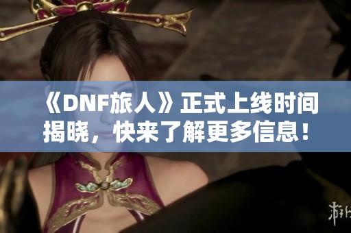 《DNF旅人》正式上线时间揭晓，快来了解更多信息！