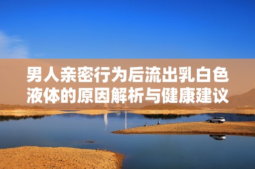 男人亲密行为后流出乳白色液体的原因解析与健康建议