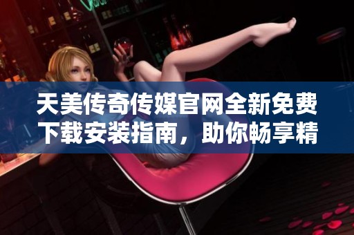 天美传奇传媒官网全新免费下载安装指南，助你畅享精彩内容