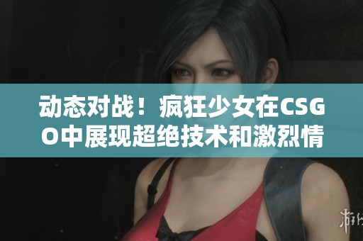 动态对战！疯狂少女在CSGO中展现超绝技术和激烈情绪