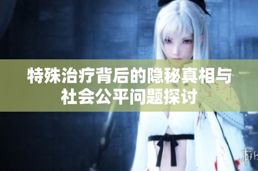 特殊治疗背后的隐秘真相与社会公平问题探讨