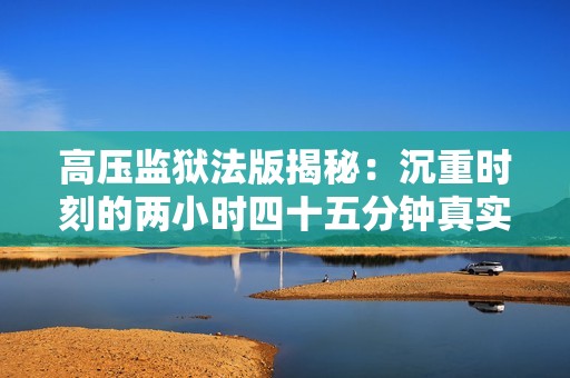 高压监狱法版揭秘：沉重时刻的两小时四十五分钟真实记录