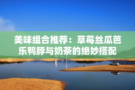 美味组合推荐：草莓丝瓜芭乐鸭脖与奶茶的绝妙搭配
