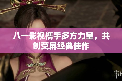 八一影视携手多方力量，共创荧屏经典佳作