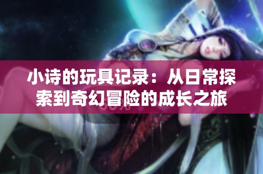 小诗的玩具记录：从日常探索到奇幻冒险的成长之旅