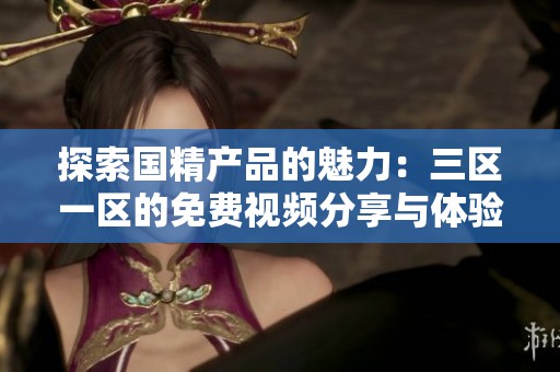 探索国精产品的魅力：三区一区的免费视频分享与体验