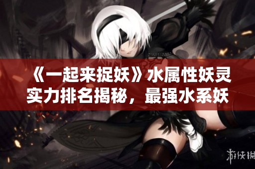 《一起来捉妖》水属性妖灵实力排名揭秘，最强水系妖怪推荐
