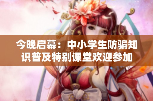 今晚启幕：中小学生防骗知识普及特别课堂欢迎参加
