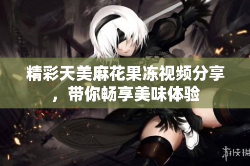 精彩天美麻花果冻视频分享，带你畅享美味体验