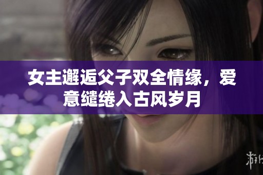 女主邂逅父子双全情缘，爱意缱绻入古风岁月