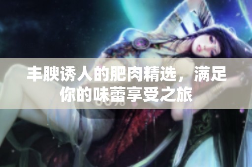 丰腴诱人的肥肉精选，满足你的味蕾享受之旅