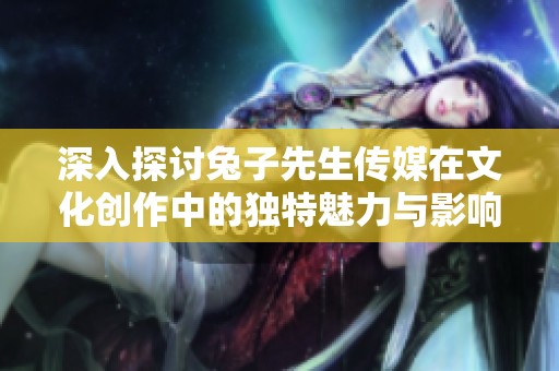 深入探讨兔子先生传媒在文化创作中的独特魅力与影响力