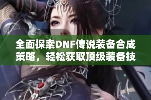 全面探索DNF传说装备合成策略，轻松获取顶级装备技巧