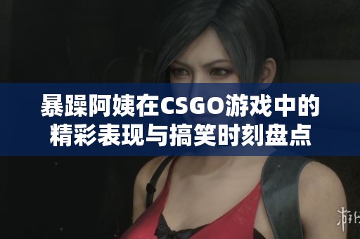 暴躁阿姨在CSGO游戏中的精彩表现与搞笑时刻盘点