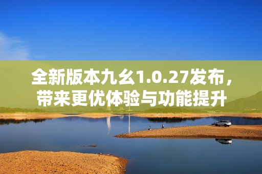 全新版本九幺1.0.27发布，带来更优体验与功能提升