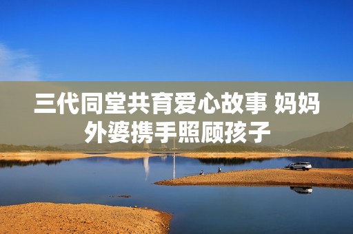 三代同堂共育爱心故事 妈妈外婆携手照顾孩子
