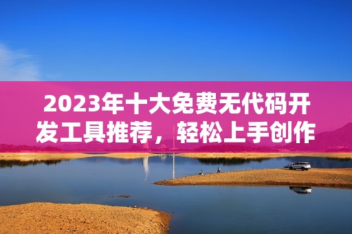 2023年十大免费无代码开发工具推荐，轻松上手创作应用
