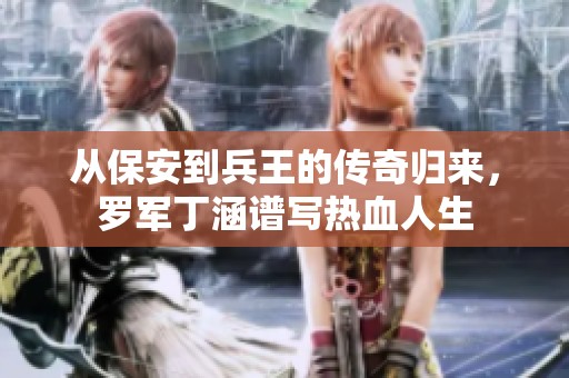 从保安到兵王的传奇归来，罗军丁涵谱写热血人生