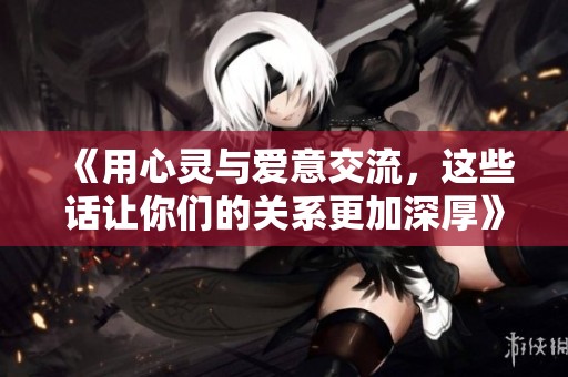 《用心灵与爱意交流，这些话让你们的关系更加深厚》