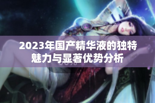 2023年国产精华液的独特魅力与显著优势分析