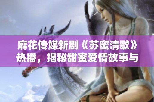 麻花传媒新剧《苏蜜清歌》热播，揭秘甜蜜爱情故事与人生哲理