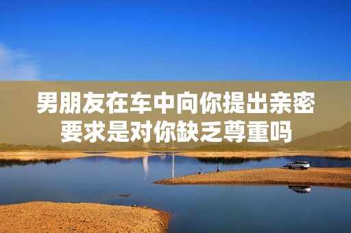 男朋友在车中向你提出亲密要求是对你缺乏尊重吗