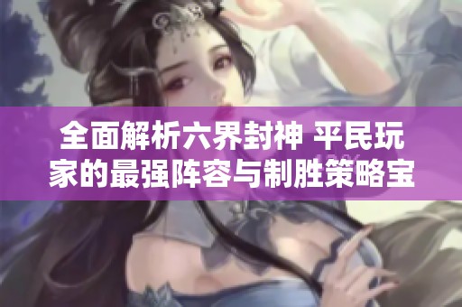 全面解析六界封神 平民玩家的最强阵容与制胜策略宝典