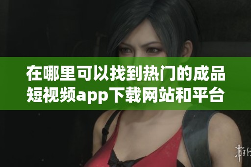 在哪里可以找到热门的成品短视频app下载网站和平台