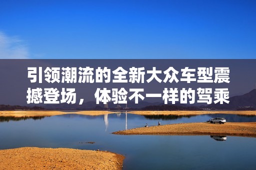 引领潮流的全新大众车型震撼登场，体验不一样的驾乘乐趣