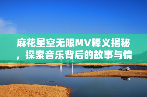 麻花星空无限MV释义揭秘，探索音乐背后的故事与情感