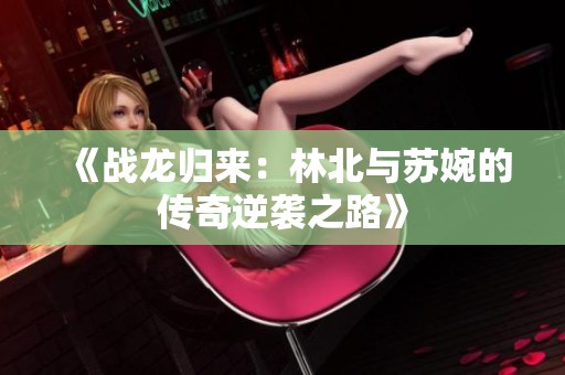 《战龙归来：林北与苏婉的传奇逆袭之路》