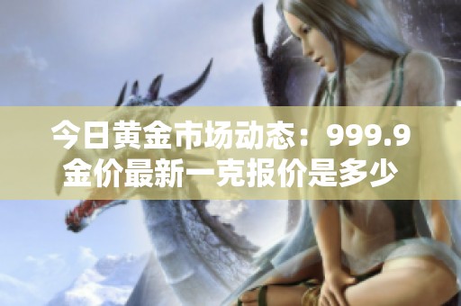 今日黄金市场动态：999.9金价最新一克报价是多少