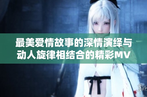 最美爱情故事的深情演绎与动人旋律相结合的精彩MV