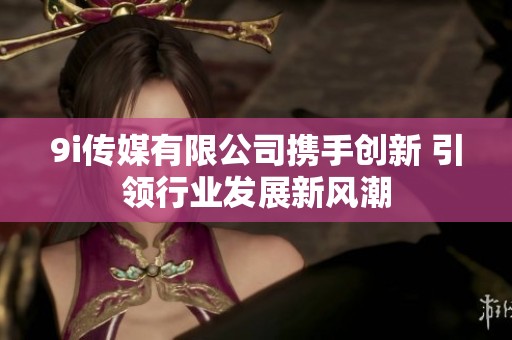 9i传媒有限公司携手创新 引领行业发展新风潮