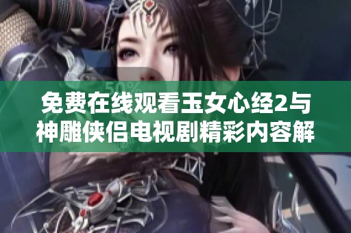 免费在线观看玉女心经2与神雕侠侣电视剧精彩内容解读与欣赏